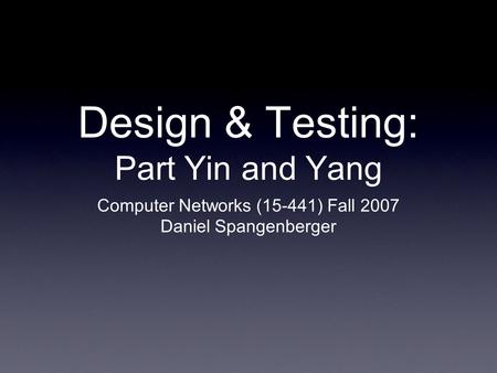 Design & Testing: Part Yin and Yang Computer Networks (15-441) Fall 2007 Daniel Spangenberger.