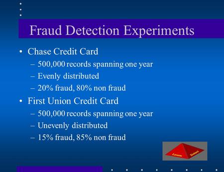 Fraud Detection Experiments Chase Credit Card –500,000 records spanning one year –Evenly distributed –20% fraud, 80% non fraud First Union Credit Card.