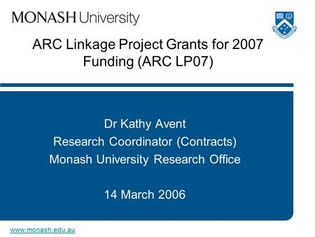 Www.monash.edu.au ARC Linkage Project Grants for 2007 Funding (ARC LP07) Dr Kathy Avent Research Coordinator (Contracts) Monash University Research Office.