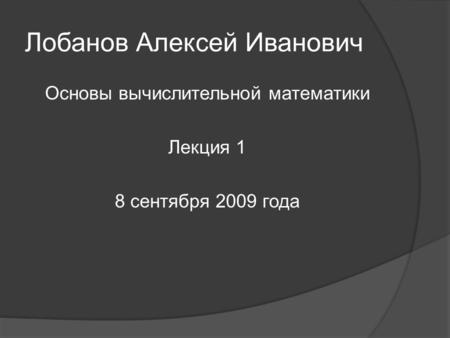 Лобанов Алексей Иванович Основы вычислительной математики Лекция 1 8 сентября 2009 года.