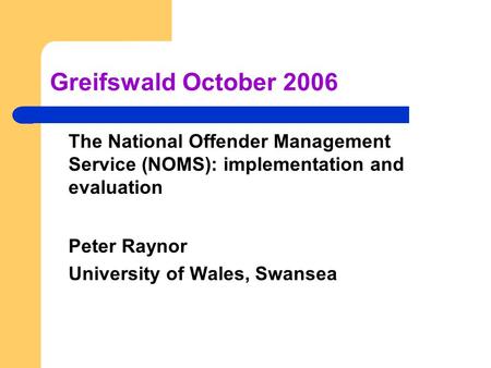 Greifswald October 2006 The National Offender Management Service (NOMS): implementation and evaluation Peter Raynor University of Wales, Swansea.