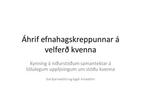 Áhrif efnahagskreppunnar á velferð kvenna Kynning á niðurstöðum samantektar á tölulegum upplýsingum um stöðu kvenna Eva Bjarnadóttir og Eygló Árnadóttir.