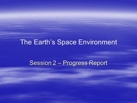 The Earth’s Space Environment Session 2 – Progress Report.