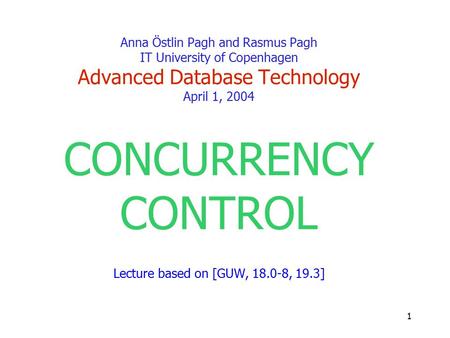 1 Anna Östlin Pagh and Rasmus Pagh IT University of Copenhagen Advanced Database Technology April 1, 2004 CONCURRENCY CONTROL Lecture based on [GUW, 18.0-8,