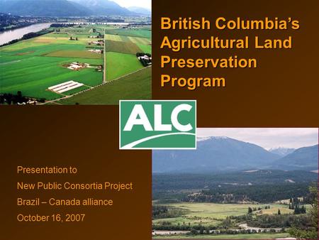 British Columbia’s Agricultural Land Preservation Program Presentation to New Public Consortia Project Brazil – Canada alliance October 16, 2007.