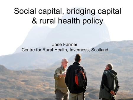 Social capital, bridging capital & rural health policy Jane Farmer Centre for Rural Health, Inverness, Scotland.