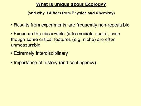 What is unique about Ecology? (and why it differs from Physics and Chemisty) Extremely interdisciplinary Focus on the observable (intermediate scale),