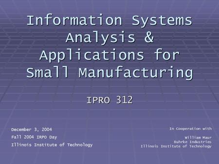 Information Systems Analysis & Applications for Small Manufacturing IPRO 312 December 3, 2004 Fall 2004 IRPO Day Illinois Institute of Technology In Cooperation.