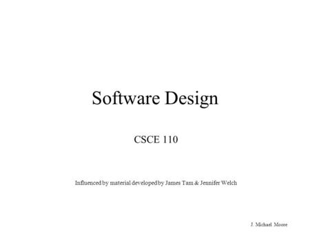 J. Michael Moore Software Design CSCE 110 Influenced by material developed by James Tam & Jennifer Welch.