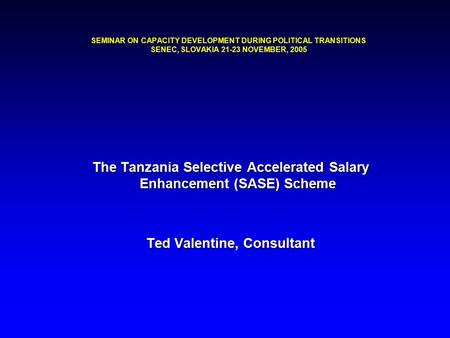 SEMINAR ON CAPACITY DEVELOPMENT DURING POLITICAL TRANSITIONS SENEC, SLOVAKIA 21-23 NOVEMBER, 2005 The Tanzania Selective Accelerated Salary Enhancement.