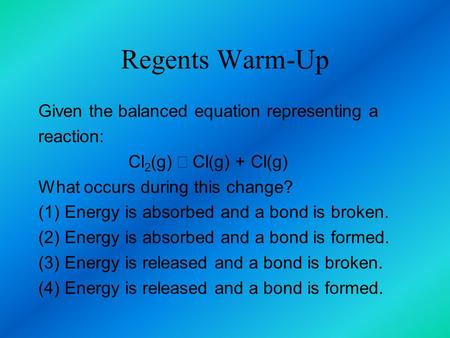 Regents Warm-Up Given the balanced equation representing a reaction: Cl 2 (g) →  Cl(g) + Cl(g) What occurs during this change? (1) Energy is absorbed.