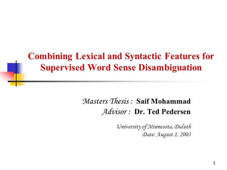 1 Combining Lexical and Syntactic Features for Supervised Word Sense Disambiguation Masters Thesis : Saif Mohammad Advisor : Dr. Ted Pedersen University.