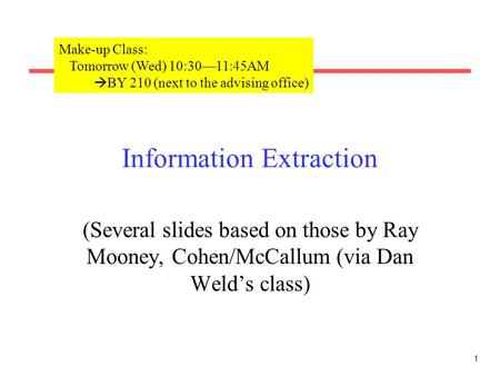 1 Information Extraction (Several slides based on those by Ray Mooney, Cohen/McCallum (via Dan Weld’s class) Make-up Class: Tomorrow (Wed) 10:30—11:45AM.