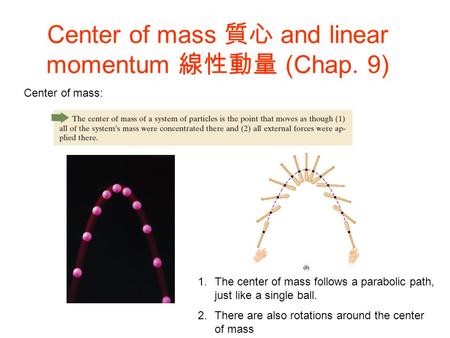 Center of mass 質心 and linear momentum 線性動量 (Chap. 9) Center of mass: 1.The center of mass follows a parabolic path, just like a single ball. 2.There are.