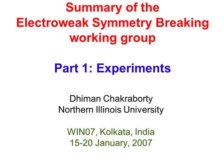 Summary of the Electroweak Symmetry Breaking working group Part 1: Experiments Dhiman Chakraborty Northern Illinois University WIN07, Kolkata, India 15-20.