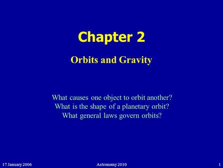 17 January 2006Astronomy 20101 Chapter 2 Orbits and Gravity What causes one object to orbit another? What is the shape of a planetary orbit? What general.