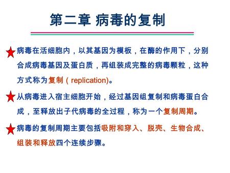 第二章 病毒的复制 病毒在活细胞内，以其基因为模板，在酶的作用下，分别合成病毒基因及蛋白质，再组装成完整的病毒颗粒，这种方式称为复制（replication)。 从病毒进入宿主细胞开始，经过基因组复制和病毒蛋白合成，至释放出子代病毒的全过程，称为一个复制周期。 病毒的复制周期主要包括吸附和穿入、脱壳、生物合成、组装和释放四个连续步骤。