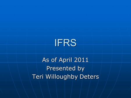 IFRS As of April 2011 Presented by Teri Willoughby Deters.