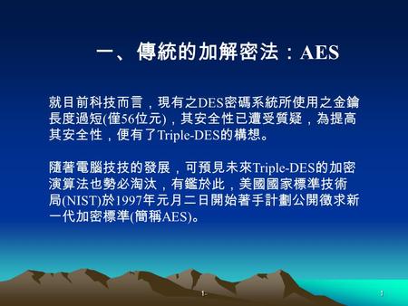 1-1 就目前科技而言，現有之 DES 密碼系統所使用之金鑰 長度過短 ( 僅 56 位元 ) ，其安全性已遭受質疑，為提高 其安全性，便有了 Triple-DES 的構想。 隨著電腦技技的發展，可預見未來 Triple-DES 的加密 演算法也勢必淘汰，有鑑於此，美國國家標準技術 局 (NIST)