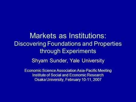 Markets as Institutions: Discovering Foundations and Properties through Experiments Shyam Sunder, Yale University Economic Science Association Asia-Pacific.