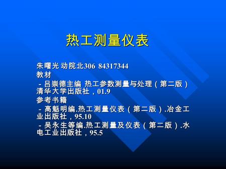 热工测量仪表 朱曙光 动院北 306 84317344 教材 －吕崇德主编 热工参数测量与处理（第二版） 清华大学出版社， 01.9 参考书籍 －高魁明编. 热工测量仪表（第二版）. 冶金工 业出版社， 95.10 －吴永生等编. 热工测量及仪表（第二版）. 水 电工业出版社， 95.5.