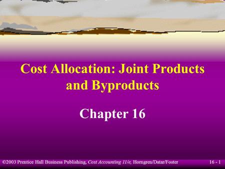 16 - 1 ©2003 Prentice Hall Business Publishing, Cost Accounting 11/e, Horngren/Datar/Foster Cost Allocation: Joint Products and Byproducts Chapter 16.