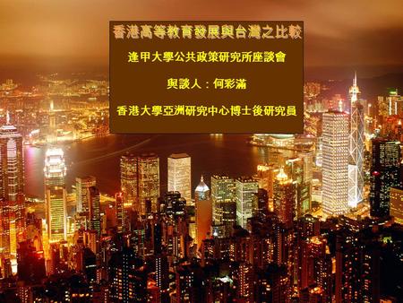 逢甲大學公共政策研究所座談會 與談人：何彩滿 香港大學亞洲研究中心博士後研究員. 報告結構 香港高等教育的發展沿革 香港教育體制與資源分配結構 香港高等教育的未來 — 亞太的教育樞紐 國際化與國際化的弔詭 香港的大學、研究所與台灣的比較.