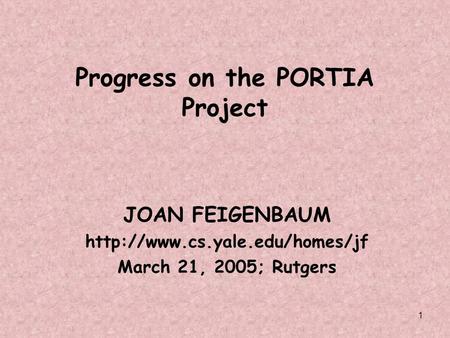 1 Progress on the PORTIA Project JOAN FEIGENBAUM  March 21, 2005; Rutgers.