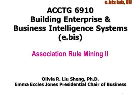 1 ACCTG 6910 Building Enterprise & Business Intelligence Systems (e.bis) Association Rule Mining II Olivia R. Liu Sheng, Ph.D. Emma Eccles Jones Presidential.