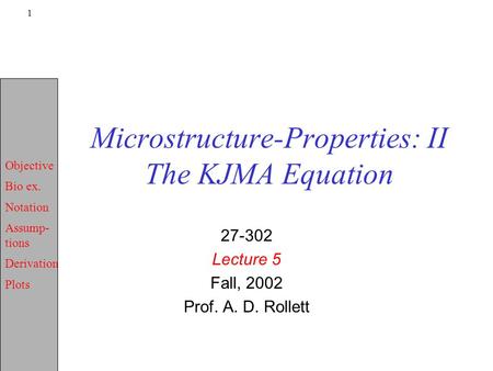 Objective Bio ex. Notation Assump- tions Derivation Plots 1 Microstructure-Properties: II The KJMA Equation 27-302 Lecture 5 Fall, 2002 Prof. A. D. Rollett.