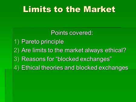 Limits to the Market Points covered: 1)Pareto principle 2)Are limits to the market always ethical? 3)Reasons for “blocked exchanges” 4)Ethical theories.