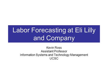 Labor Forecasting at Eli Lilly and Company Kevin Ross Assistant Professor Information Systems and Technology Management UCSC.