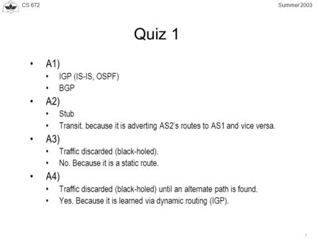 CS 672 1 Summer 2003 Quiz 1 A1) IGP (IS-IS, OSPF) BGP A2) Stub Transit. because it is adverting AS2’s routes to AS1 and vice versa. A3) Traffic discarded.