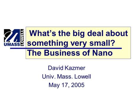 What’s the big deal about something very small? The Business of Nano David Kazmer Univ. Mass. Lowell May 17, 2005.