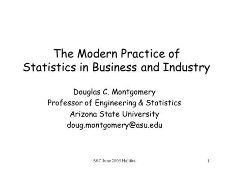 SSC June 2003 Halifax1 The Modern Practice of Statistics in Business and Industry Douglas C. Montgomery Professor of Engineering & Statistics Arizona State.