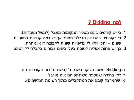 למה Bidding ? 1. כי יש קורסים בהם מספר המקומות מוגבל (למשל מעבדות). 2. כי בקורסים בהם אין הגבלת מספר אך יש כמה קבוצות במועדים שונים – יתכן ויהיו לי עדיפויות.