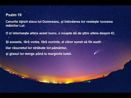 Psalm 19 Cerurile spun slava lui Dumnezeu, şi întinderea lor vesteşte lucrarea mâinilor Lui. O zi istoriseşte alteia acest lucru, o noapte dă de ştire.