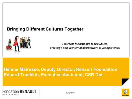 16/12/2009 Hélène Mairesse, Deputy Director, Renault Foundation Eduard Trushkin, Executive Assistant, CSR Dpt Bringing Different Cultures Together « Towards.