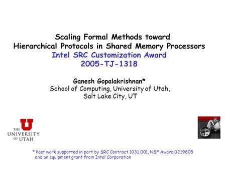 Scaling Formal Methods toward Hierarchical Protocols in Shared Memory Processors Intel SRC Customization Award 2005-TJ-1318 Ganesh Gopalakrishnan* School.