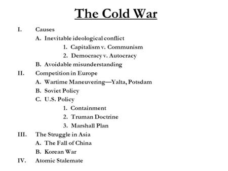 The Cold War I.Causes A. Inevitable ideological conflict 1. Capitalism v. Communism 2. Democracy v. Autocracy B. Avoidable misunderstanding II.Competition.