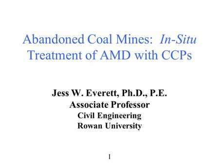 1 Abandoned Coal Mines: In-Situ Treatment of AMD with CCPs Jess W. Everett, Ph.D., P.E. Associate Professor Civil Engineering Rowan University.