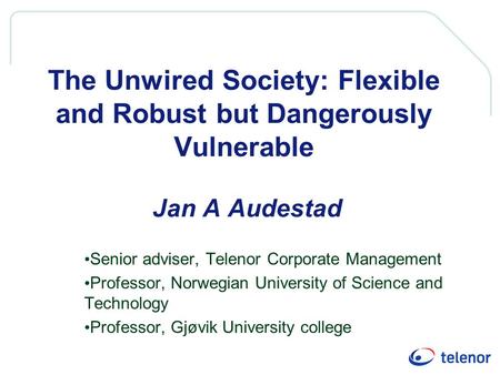 The Unwired Society: Flexible and Robust but Dangerously Vulnerable Jan A Audestad Senior adviser, Telenor Corporate Management Professor, Norwegian University.