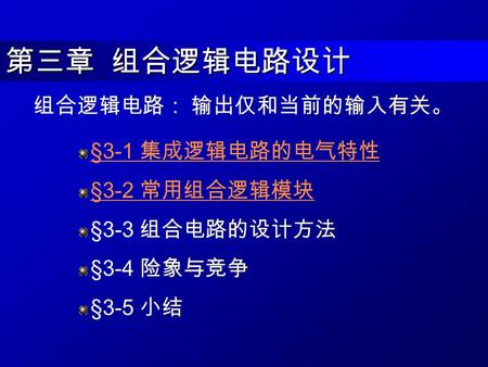 第三章 组合逻辑电路设计 §3-1 集成逻辑电路的电气特性 §3-2 常用组合逻辑模块 §3-3 组合电路的设计方法 §3-4 险象与竞争 §3-5 小结 组合逻辑电路： 输出仅和当前的输入有关。