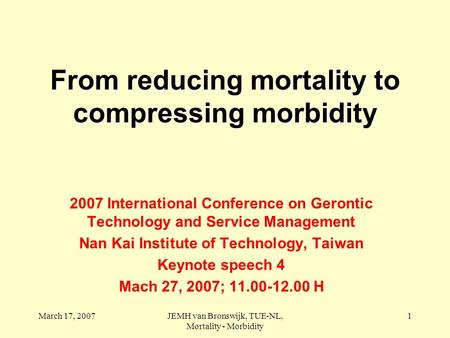 March 17, 2007JEMH van Bronswijk, TUE-NL, Mortality - Morbidity 1 From reducing mortality to compressing morbidity 2007 International Conference on Gerontic.