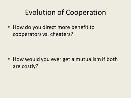 Evolution of Cooperation How do you direct more benefit to cooperators vs. cheaters? How would you ever get a mutualism if both are costly?