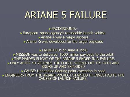 ARIANE 5 FAILURE ► BACKGROUND:- ► European space agency’s re-useable launch vehicle. ► Ariane-4 was a major success ► Ariane -5 was developed for the larger.