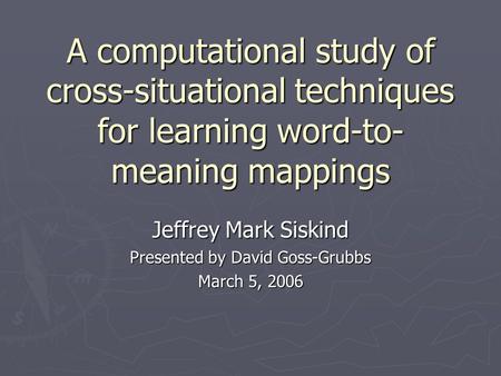 A computational study of cross-situational techniques for learning word-to- meaning mappings Jeffrey Mark Siskind Presented by David Goss-Grubbs March.