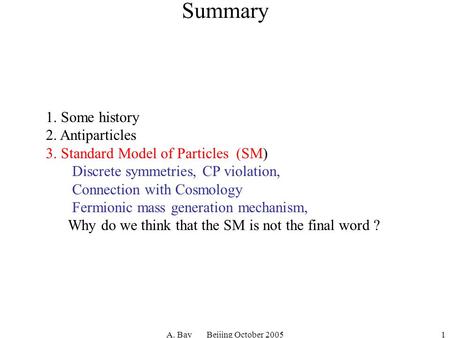 A. Bay Beijing October 20051 Summary 1. Some history 2. Antiparticles 3. Standard Model of Particles (SM) Discrete symmetries, CP violation, Connection.