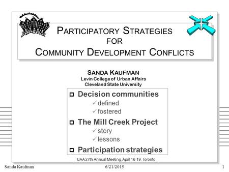 Sanda Kaufman6/21/20151 P ARTICIPATORY S TRATEGIES FOR C OMMUNITY D EVELOPMENT C ONFLICTS UAA 27th Annual Meeting, April 16-19, Toronto S ANDA K AUFMAN.