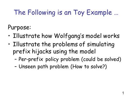 1 The Following is an Toy Example … Purpose: Illustrate how Wolfgang’s model works Illustrate the problems of simulating prefix hijacks using the model.